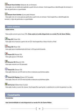 Burst from Emitter (Estourar de um Emissor)
Esta ação cria um efeito de explosão a partir de um emissor. Você especifica a identificação do emissor, o
tipo de partículas e a quantidade.

Stream from Emitter (Curso pelo Emissor)
Esta ação cria um curso para as partículas a partir de um emissor. Você especifica a identificação do
emissor, o tipo de partículas e a quantidade.

Ações extras
Estas ações servem para tocar CDs. Estas ações só estão disponíveis na versão Pro do Game Maker.

Play CD (Tocar CD)
Esta ação toca músicas a partir de um CD. Você especifica a faixa inicial e a final.

Stop CD (Parar CD)
Esta ação para imediatamente de tocar o CD que está tocando.

Pause CD (Pausar CD)
Esta ação pausa o CD atual.

Resume CD (Resumir CD)
Esta ação resume um CD pausado.

Check CD (Checar CD)
Esta ação checa se um CD está no drive e executa as próximas ações.

Check CD Playing (Checar CD Tocando)
Esta ação checa se um CD está tocando e executa as próximas ações.

Set Cursor (Determinar Cursor)
Esta ação muda o cursor do mouse. Você especifica qual sprite o substituirá e se ele irá aparecer ou não.

Constantes
Esta funcionalidade só está disponível na versão Pro do Game Maker.

64

 