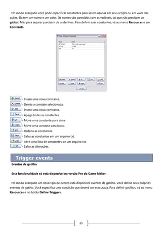 No modo avançado você pode especificar constantes para serem usadas em seus scripts ou em valor das
ações. Ela tem um nome e um valor. Os nomes são parecidos com as variáveis, só que não precisam de
global. Mas para separar precisam de underlines. Para definir suas constantes, vá ao menu Resources e em
Constants.

- Insere uma nova constante.
- Deleta a constate selecionada.
- Insere uma nova constante.
- Apaga todas as constantes.
- Move uma constante para cima.
- Move uma constate para baixo.
- Ordena as constantes.
- Salva as constantes em um arquivo txt.
- Abre uma lista de constantes de um arquivo txt.
- Salva as alterações.

Eventos de gatilho
Esta funcionalidade só está disponível na versão Pro do Game Maker.
No modo avançado um novo tipo de evento está disponível: eventos de gatilho. Você define seus próprios
eventos de gatiho. Você especifica uma condição que deverá ser executada. Para definir gatilhos, vá ao menu
Resources e no botão Define Triggers.

65

 