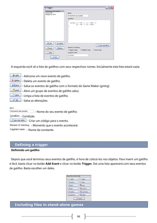 A esquerda você vê a lista de gatilhos com seus respectivos nomes. Inicialmente esta lista estará vazia.
- Adiciona um novo evento de gatilho.
- Deleta um evento de gatilho.
- Salva os eventos de gatilho com o formato do Game Maker (gmtrg)
- Abre um grupo de eventos de gatilho salvo.
- Limpa a lista de eventos de gatilho.
- Salva as alterações.

- Nome do seu evento de gatilho.
- Condição.
- Criar um código para o evento.
- Momento que o evento acontecerá.
- Nome da constante.

Definindo um gatilho
Depois que você terminou seus eventos de gatilho, é hora de colocá-los nos objetos. Para inserir um gatilho
é fácil, basta clicar no botão Add Event e clicar no botão Trigger. Daí uma lista aparecerá com seus eventos
de gatilho. Basta escolher um deles.

66

 