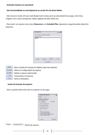 Incluindo arquivos no executável
Esta funcionalidade só está disponível na versão Pro do Game Maker.
Este recurso é muito útil caso você deseje inserir coisas junto ao executável de seu jogo, como DLLs,
imagens, sons, outros programas, vídeos, páginas da web, textos, etc.
Para inserir um arquivo vá ao menu Resources e em Included Files. Aparecerá a seguinte janela (esta já há
arquivos):

- Abre a janela de inserção de objetos (veja mais adiante).
- Altera as configurações do arquivo.
- Deleta o arquivo selecionado.
- Limpa todos os arquivos.
- Salva as alterações.
Janela de Inserção de arquivos
Esta é a janela onde você inclui os arquivos no seu jogo:

- Nome do arquivo.

67

 