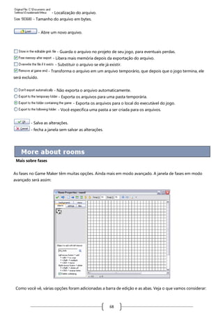 - Localização do arquivo.
- Tamanho do arquivo em bytes.
- Abre um novo arquivo.

- Guarda o arquivo no projeto de seu jogo, para eventuais perdas.
- Libera mais memória depois da exportação do arquivo.
- Substituir o arquivo se ele já existir.
- Transforma o arquivo em um arquivo temporário, que depois que o jogo termina, ele
será excluído.
- Não exporta o arquivo automaticamente.
- Exporta os arquivos para uma pasta temporária.
- Exporta os arquivos para o local do executável do jogo.
- Você especifica uma pasta a ser criada para os arquivos.
- Salva as alterações.
- fecha a janela sem salvar as alterações.

Mais sobre fases
As fases no Game Maker têm muitas opções. Ainda mais em modo avançado. A janela de fases em modo
avançado será assim:

Como você vê, várias opções foram adicionadas a barra de edição e as abas. Veja o que vamos considerar:

68

 