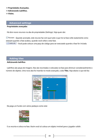  Propriedades Avançadas.
 Adicionando Ladrilhos.
 Visões.

Propriedades avançadas
Há dois novos recursos na aba de propriedades (Settings). Veja quais são:
- Quando acionado, este recurso faz com que tudo o que há na fase volte exatamente como
estavam quando a fase acabou, quando você voltar a esta fase.
- Você pode colocar uma peça de código para ser executado quando a fase for iniciada.

Adicionando ladrilhos
Ladrilhos são peças de imagens. Elas são recortadas e colocadas na fase para diminuir consideravelmente o
número de objetos. Uma nova aba foi inserida no modo avançado, a aba Tiles. Veja abaixo o que ela faz:

Ela pega um fundo com vários pedaços como este:

E os recorta e coloca na fase. Assim você só coloca um objeto invisível para o jogador colidir.

69

 