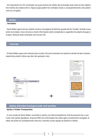 Um importante erro foi consertado nos quais eventos de colisão são executadas duas vezes se dois objetos
tem eventos de colisão entre si. Alguns jogos podem ter confiados nestes e, conseqüentemente, não podem
mais ser corrigidos

. Novidades
Game Maker agora tem por padrão mostrar uma página de Notícias quando ele for iniciado. Versões novas
serão anunciadas, novos recursos e existe informações sobre competições e sugestões de projeto de jogos e
truques. Notícias serão mostradas uma vez por dia.

O Game Maker agora tem tutoriais para novatos. Ele será mostrado num painel ao direito da tela. Usuários
experientes podem indicar que eles não apareçam mais.



Sprites e Fundos Transparentes
A nova versão do Game Maker usa fundos e sprites com alfa (transparência). Este faz possível criar e usar
muito mais sprites agradáveis. Arquivos PNG com informações tais estão agora corretamente carregado. O
editor de sprites foi completamente reescrito, incluindo muitas opções de desenho e efeitos.

7

 