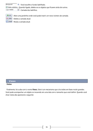 - Você escolhe o fundo ladrilhado.
- Quando ligado, deleta-se os objetos que ficarem atrás de outros.
- Camada dos ladrilhos.
- Abre uma janelinha onde você pode inserir um novo número de camada.
- Deleta a camada atual.
- Muda a camada atual.

Visões
Finalmente, há a aba com o nome Views. Este é um mecanismo que cria visões em fases muito grandes.
Você pode acompanhar um objeto se movendo em uma tela com o tamanho que você definir. Quando você
clicar nesta aba aparecerá o seguinte:

70

 