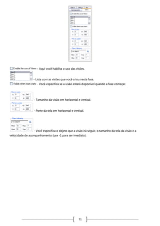 - Aqui você habilita o uso das visões.

- Lista com as visões que você criou nesta fase.
- Você especifica se a visão estará disponível quando a fase começar.

- Tamanho da visão em horizontal e vertical.

- Porte da tela em horizontal e vertical.

- Você especifica o objeto que a visão irá seguir, o tamanho da tela da visão e a
velocidade de acompanhamento (use -1 para ser imediato).

71

 