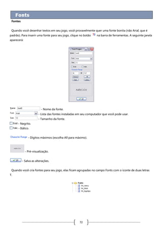 Fontes
Quando você desenhar textos em seu jogo, você provavelmente quer uma fonte bonita (não Arial, que é
padrão). Para inserir uma fonte para seu jogo, clique no botão

na barra de ferramentas. A seguinte janela

aparecerá:

- Nome da fonte.
- Lista das fontes instaladas em seu computador que você pode usar.
- Tamanho da fonte.
- Negrito.
- Itálico.
- Dígitos máximos (escolha All para máximo).

- Pré-visualização.
- Salva as alterações.
Quando você cria fontes para seu jogo, elas ficam agrupadas no campo Fonts com o íconte de duas letras
T.

72

 