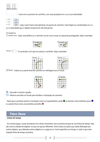 - Lista com os pontos do caminho, com suas posições em x e y e sua velocidade.

- Aqui você insere manualmente um ponto do caminho. Você digita as coordenadas em x e
y e a velocidade que o objeto irá percorrer até este ponto.

- Aqui você define se o caminho vai ser com curvas ou esquinas pontiagudas. Veja o exemplo:

- É a precisão com que se suaviza o caminho. Veja o exemplo:

- Indica se o ponto final do caminho se interligará com o inicial.

- Esconde e mostra a grade.
- Mostra uma fase no fundo para facilitar a colocação do caminho.
Note que o primeiro ponto é mostrado como um quadradinho verde
e o ponto final como uma bolinha vermelha

, os demais como bolinhas azuis

.

Linhas de tempo
Em muitos jogos, coisas acontecem em vários momentos. Isso acontece porque se usa linhas de tempo. Elas
são como a edição de objetos, só que um pouco diferente. Você coloca as ações que serão efetuadas por
outros objetos, que afetarão outros objetos ou o jogo em si. Você especifica um tempo, e tudo o que está
naquela linha de tempo acontece.

74

 