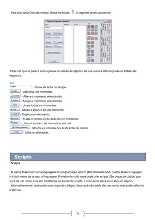 Para criar uma linha de tempo, clique no botão

. A seguinte janela aparecerá:

Pode ver que se parece com a janela de edição de objetos, só que a única diferença são os botões da
esquerda.

- Nome da linha de tempo.
- Adiciona um momento.
- Altera o momento selecionado.
- Apaga o momento selecionado.
- Limpa todos os momentos.
- Muda o alcance de um momento.
- Duplica um momento.
- Afasta o tempo de duração de um momento.
- Une um número de momentos em um.
- Mostra as informações desta linha de tempo
- Salva as alterações.

Scripts
O Game Maker tem uma linguagem de programação dentro dele chamada GML (Game Maker Linguage).
Há dois meios de se usar a linguagem. Primeiro de tudo você pode criar scripts. São peças de código que
você dá um nome. Eles são mostrados na árvore de scripts, e você pode salvá-los e abri-los depois.
Alternativamente, você pode usar peças de códigos. Essa você não pode dar um nome, mas pode salvá-las
e abri-las.

75

 