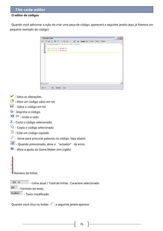 O editor de códigos
Quando você adicionar a ação de criar uma peça de código, aparecerá a seguinte janela (aqui já fizemos um
pequeno exemplo de código):

- Salva as alterações.
- Abre um código salvo em txt.
- Salva o código em txt.
- Imprime o código.
- Undo e redo.
- Corta o código selecionado.
- Copia o código selecionado.
- Cola um código copiado.
- Serve para procurar palavras no código. Veja abaixo.
- Quando pressionado, ativa o “avisador” de erros.
- Abre a ajuda do Game Maker (em inglês).

Número de linhas.
- Linha atual / Total de linhas : Caractere selecionado.
- Formato do texto.
- Texto modificado.
Quando você clica no botão

, a seguinte janela aparece:

76

 