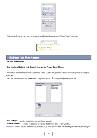 Este comando serve para você procurar por palavras-chave no seu código. Veja o exemplo:

Pacotes de extensão
Esta funcionalidade só está disponível na versão Pro do Game Maker.
Pacotes de extensão estendem o poder do Game Maker. Eles podem: Adicionar novas opções de códigos,
ações, etc.
Para ver e instalar pacotes de extensão, clique no botão

. A seguinte janela aparecerá:

- Mostra os pacotes que você está usando.
- Mostra os pacotes que estão disponíveis para serem usados.
- Mostra o autor da extensão, sua versão, a data que foi feita, a sua licença e uma breve descrição.

77

 