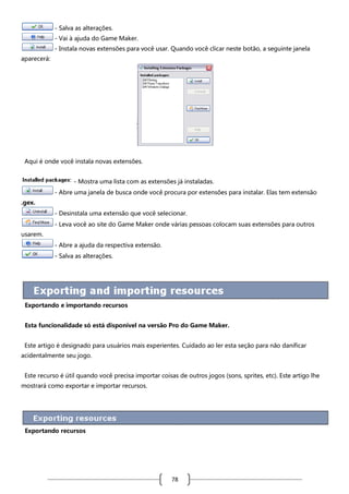 - Salva as alterações.
- Vai à ajuda do Game Maker.
- Instala novas extensões para você usar. Quando você clicar neste botão, a seguinte janela
aparecerá:

Aqui é onde você instala novas extensões.
- Mostra uma lista com as extensões já instaladas.
- Abre uma janela de busca onde você procura por extensões para instalar. Elas tem extensão
.gex.
- Desinstala uma extensão que você selecionar.
- Leva você ao site do Game Maker onde várias pessoas colocam suas extensões para outros
usarem.
- Abre a ajuda da respectiva extensão.
- Salva as alterações.

Exportando e importando recursos
Esta funcionalidade só está disponível na versão Pro do Game Maker.
Este artigo é designado para usuários mais experientes. Cuidado ao ler esta seção para não danificar
acidentalmente seu jogo.
Este recurso é útil quando você precisa importar coisas de outros jogos (sons, sprites, etc). Este artigo lhe
mostrará como exportar e importar recursos.

Exportando recursos

78

 