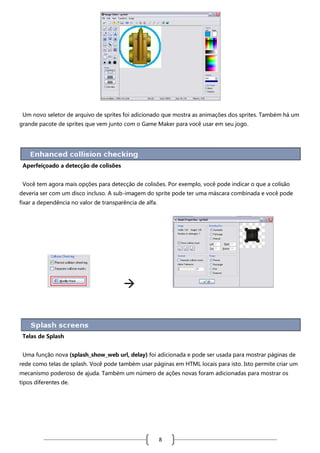 Um novo seletor de arquivo de sprites foi adicionado que mostra as animações dos sprites. Também há um
grande pacote de sprites que vem junto com o Game Maker para você usar em seu jogo.

Aperfeiçoado a detecção de colisões
Você tem agora mais opções para detecção de colisões. Por exemplo, você pode indicar o que a colisão
deveria ser com um disco incluso. A sub-imagem do sprite pode ter uma máscara combinada e você pode
fixar a dependência no valor de transparência de alfa.



Telas de Splash
Uma função nova (splash_show_web url, delay) foi adicionada e pode ser usada para mostrar páginas de
rede como telas de splash. Você pode também usar páginas em HTML locais para isto. Isto permite criar um
mecanismo poderoso de ajuda. Também um número de ações novas foram adicionadas para mostrar os
tipos diferentes de.

8

 