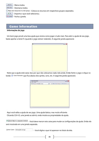 - Marca todos.
- Desmarca todos.
- Coloca os recursos em respectivos grupos separados.
- Importa o que você selecionou.
- Fecha a janela.

Informações do jogo
Um bom jogo provê uma boa ajuda que ensina como jogar e tudo mais. Para abrir a ajuda de seu jogo,
basta apertar a tecla F1 (quando o jogo estiver rodando). A seguinte janela aparecerá:

Note que a ajuda está vazia. Isso por que não colocamos nada nela ainda. Então feche o jogo e clique no
botão

que fica abaixo dos sprites, sons, etc. A seguinte janela aparecerá:

Aqui você edita a ajuda de seu jogo. Uma ajuda básica, mas muito eficiente.
Clicando Ctrl+O, uma janela se abrirá, onde mostra as propriedades da ajuda.
- Você deve marcar esta caixa para mudar as configurações da ajuda. Então ela
será mostrada em uma janela separada.
- Você digita o que irá aparecer no título da tela.

80

 