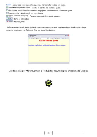 - Neste local você especifica a posição horizontal e vertical em pixels.
- Mostra as bordas e o título da ajuda.
- Permite ao jogador redimensionar a janela da ajuda.
- Ajuda surgir no topo da tela.
- Pausar o jogo quando a ajuda aparecer.
- Salva as alterações.
- Fecha a janela.
As ferramentas da edição da ajuda são como outro programa de escrita qualquer. Você muda a fonte,
tamanho, fundo, cor, etc. Assim, no final sua ajuda ficará assim:

Ajuda escrita por Mark Overmars e Traduzida e resumida pela Empalamado Studios

81

 