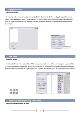 Eventos de Gatilho
Um novo tipo de evento foi criado: Eventos de Gatilho. Eventos de Gatilho você pode especificar o que
quiser. Você dá a eles um nome e uma condição, escrito em GML. Depois disto eles podem ser usados em
todos os objetos, só como outros eventos. Com isto você pode estender facilmente a funcionalidade do
Game Maker

.

Linhas de Tempo
As Linhas de Tempo foram estendidas. A forma de propriedade tem botões adicionais para e.g. estendidos
os momentos e apagar ou duplicar alcance de momentos. As Linhas de Tempo podem agora ser pausadas e
reiniciadas e elas podem até ser jogadas para trás. Também elas podem agora ser laçadas automaticamente.

Importando e Exportando recursos

9

 