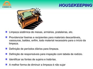 Limpeza sistêmica de mesas, armários, prateleiras, etc. Providenciar lixeiras e recipientes para materiais descartáveis, vassouras, baldes, enfim, todo material necessário para o início da limpeza. Definição de períodos diários para limpeza. Definição de responsáveis para inspeção com tabela de rodízio. Identificar as fontes de sujeira e tratá-las. A melhor forma de diminuir a limpeza é não sujar HOUSEKEEPING 