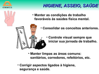 HIGIENE, ASSEIO, SAÚDE Manter as condições de trabalho favoráveis às saúdes física mental. Consolidar os conceitos anteriores. Controle visual sempre que iniciar sua jornada de trabalho. Manter limpas as áreas comuns: sanitários, corredores, refeitórios, etc. Corrigir aspectos ligados à higiene, segurança e saúde. 