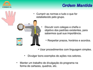 Discutir com colegas e chefia o objetivo dos padrões existentes, para sabermos qual sua importância. Ordem Mantida Divulgar bons exemplos de ações nos setores. Manter um trabalho de divulgação do programa na forma de cartazes, quadros, etc. Cumprir as normas e tudo o que for estabelecido pelo grupo. Respeitar prazos, horários e acordos. Usar procedimentos com linguagem simples. 
