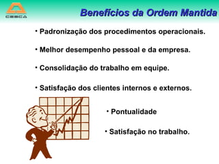 Benefícios da Ordem Mantida Padronização dos procedimentos operacionais. Melhor desempenho pessoal e da empresa. Consolidação do trabalho em equipe. Satisfação dos clientes internos e externos. Pontualidade Satisfação no trabalho. 