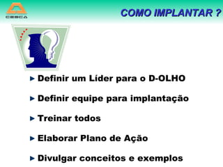 Definir um Líder para o D-OLHO Definir equipe para implantação Treinar todos  Elaborar Plano de Ação Divulgar conceitos e exemplos COMO IMPLANTAR ? 