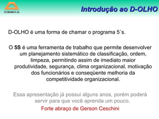 D-OLHO é uma forma de chamar o programa 5´s. O  5S  é uma ferramenta de trabalho que permite desenvolver um planejamento sistemático de classificação, ordem, limpeza, permitindo assim de imediato maior produtividade, segurança, clima organizacional, motivação dos funcionários e conseqüente melhoria da competitividade organizacional. Essa apresentação já possui alguns anos, porém poderá servir para que você aprenda um pouco.  Forte abraço de Gerson Ceschini 