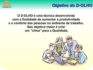 Objetivo do D-OLHO O D-OLHO é uma técnica desenvolvida com a finalidade de aumentar a produtividade e o conforto das pessoas no ambiente de trabalho. Seu objetivo maior é criar um  “clima”  para a Qualidade. 