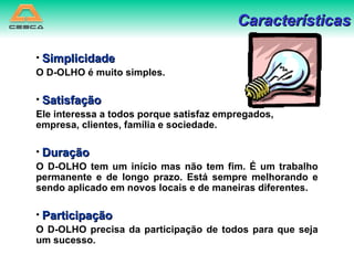 Simplicidade O D-OLHO é muito simples.  Satisfação Ele interessa a todos porque satisfaz empregados, empresa, clientes, família e sociedade. Duração O D-OLHO tem um início mas não tem fim. É um trabalho permanente e de longo prazo. Está sempre melhorando e sendo aplicado em novos locais e de maneiras diferentes.  Participação O D-OLHO precisa da participação de todos para que seja um sucesso. Características 