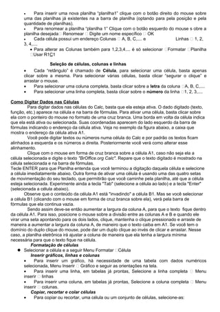 •     Para inserir uma nova planilha “planilha1” clique com o botão direito do mouse sobre
      uma das planilhas já existentes na a barra de planilha (optando para pela posição e pela
      quantidade de planilhas).
      •     Para renomear a planilha “planilha 1” Clique com o botão esquerdo do mouse s obre a
      planilha desejada Renomear  Digite um nome específico  OK
      •     Cada célula possui um endereço Colunas  A, B, C,.... e                Linhas  1, 2,
      3, 4,....
         • Para alterar as Colunas também para 1,2,3,4.... é só selecionar Formatar Planilha
         Usar R1C1

                    Seleção de células, colunas e linhas
      •     Cada “retângulo” é chamado de Célula, para selecionar uma célula, basta apenas
      clicar sobre a mesma. Para selecionar várias células, basta clicar “segurar o clique” e
      arrastar o mouse.
      •     Para selecionar uma coluna completa, basta clicar sobre a letra da coluna A, B, C,....
      •     Para selecionar uma linha completa, basta clicar sobre o número da linha 1, 2, 3,....

Como Digitar Dados nas Células
         Para digitar dados nas células do Calc, basta que ela esteja ativa. O dado digitado (texto,
função, etc.) aparece na célula e na barra de fórmulas. Para ativar uma célula, basta clicar sobre
ela com o ponteiro do mouse no formato de uma cruz branca. Uma borda em volta da célula indica
que ela está ativa ou selecionada. Suas coordenadas aparecem do lado esquerdo da barra de
fórmulas indicando o endereço da célula ativa. Veja no exemplo da figura abaixo, a caixa que
mostra o endereço da célula ativa A1.
         Você pode digitar textos ou números numa célula do Calc e por padrão os textos ficam
alinhados a esquerda e os números a direita. Posteriormente você verá como alterar esse
alinhamento.
         Clique com o mouse em forma de cruz branca sobre a célula A1, caso não seja ela a
célula selecionada e digite o texto "BrOffice.org Calc". Repare que o texto digitado é mostrado na
célula selecionada e na barra de fórmulas.
Tecle ENTER para que Planilha entenda que você terminou a digitação daquela célula e selecione
a célula imediatamente abaixo. Outra forma de ativar uma célula é usando uma das quatro setas
de movimentação do seu teclado, que permitirão que você caminhe pela planilha, até que a célula
esteja selecionada. Experimente ainda a tecla "Tab" (selecione a célula ao lado) e a tecla "Enter"
(selecionada a célula abaixo).
       Observe que o conteúdo da célula A1 está "invadindo" a célula B1. Mas se você selecionar
a célula B1 (clicando com o mouse em forma de cruz branca sobre ela), verá pela barra de
fórmulas que ela continua vazia.
         Sendo assim deve-se então aumentar a largura da coluna A, para que o texto fique dentro
da célula A1. Para isso, posicione o mouse sobre a divisão entre as colunas A e B e quando ele
virar uma seta apontando para os dois lados, clique, mantenha o clique pressionado e arraste de
maneira a aumentar a largura da coluna A, de maneiro que o texto caiba em A1. Se você tem o
domínio do duplo clique do mouse, pode dar um duplo clique ao invés de clicar e arrastar. Nesse
caso, a planilha eletrônica irá ajustar a coluna de maneira que ela tenha a largura mínima
necessária para que o texto fique na célula.
           Formatação de células
     Selecionar a célula e a seguir Menu Formatar Célula
           Inserir gráficos, linhas e colunas
       •     Para inserir um gráfico, há necessidade de uma tabela com dados numéricos
       selecionada, Menu Inserir  Gráfico e seguir as orientações na tela.
       •     Para inserir uma linha, em tabelas já prontas, Selecione a linha completa  Menu
       inserir  linhas
       •     Para inserir uma coluna, em tabelas já prontas, Selecione a coluna completa  Menu
       inserir  colunas.
           Copiar, recortar e colar células
       •     Para copiar ou recortar, uma célula ou um conjunto de células, selecione-as:
 
