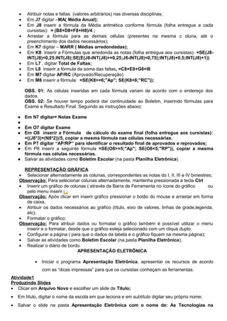 •    Atribuir notas e faltas (valores arbitrários) nas diversas disciplinas;
    •    Em J7 digitar –MA( Média Anual);
    •    Em J8 inserir a fórmula da Média aritmética conforme fórmula (folha entregue a cada
         cursistas): = (B8+D8+F8+H8)/4 ;
    •    Arrastar a fórmula para as demais células (presentes na mesma c oluna, até o
         preenchimento dos dados necessários);
    •    Em K7 digitar – MARR ( Médias arredondadas);
    •    Em K8 inserir a Fórmulas que arredonda as notas (folha entregue aos cursistas): =SE(J8-
         INT(J8)<0,25;INT(J8);SE(E(J8-INT(J8)>=0,25;J8-INT(J8)<0,75);INT(J8)+0,5;INT(J8)+1))
    •    Em L7 , digitar Total de Faltas;
    •    Em L8 inserir a fórmula da soma das faltas, =C8+E8+G8+I8
    •    Em M7 digitar AP/RC (Aprovado/Recuperação)
    •    Em M8 inserir a fórmula: =SE(K8>=6;"Ap"; SE(K8<6;"RC"));

        OBS. 01: As células inseridas em cada fórmula variam de acordo com o endereço dos
        dados.
        OBS. 02: Se houver tempo poderá dar continuidade ao Boletim, inserindo fórmulas para
        Exame e Resultado Final. Seguindo as instruções abaixo:

       Em N7 digitar= Notas Exame
    
       Em O7 digitar Exame
       Em O8 inserir a Fórmula de cálculo do exame final (folha entregue aos cursistas):
        =((J8*3)+(N8*2))/5, copiar a mesma fórmula nas células necessárias.
       Em P7 digitar “AP/RP” para identificar o resultado final de aprovados e reprovados;
       Em P8 inserir a seguinte fórmula =SE(O8>=5;"Ap"; SE(O8<5;"RP")), copiar a mesma
        fórmula nas células necessárias.
       Salvar as atividades como Boletim Escolar (na pasta Planilha Eletrônica)

      REPRESENTAÇÃO GRÁFICA
    • Selecionar alternadamente as colunas, correspondentes as notas do I, II, III e IV bimestres;
    Observação: Para selecionar colunas alternadamente, mantenha pressionada a tecla Ctrl
    • Inserir um gráfico de colunas ( através da Barra de Ferramenta no ícone do gráfico        ou
       pelo menu inserir);
    Observação: Após clicar em inserir gráfico pressionar o botão do mouse e arrastar em forma
       de caixa.
    • Atribuir os dados necessários ao gráfico (título, eixo de valores, linhas de grade,legenda,
       etc);
    • Formatar o gráfico;
    Observação: Para atribuir dados ou formatar o gráfico também é possível utilizar o menu
       inserir e o formatar, desde que o gráfico esteja selecionado com um clique duplo.
    • Configurar a página ( para que o dados da tabela e o gráfico fiquem na mesma página);
    • Salvar as atividades como Boletim Escolar (na pasta Planilha Eletrônica);
    • Realizar o diário de bordo.
                                 APRESENTAÇÃO ELETRÔNICA

            •   Iniciar o programa Apresentação Eletrônica, apresentar os recursos de acordo
                com as “dicas impressas” para que os cursistas conheçam as ferramentas.
Atividade1
Produzindo Slides
• Clicar em Arquivo Novo e escolher um slide de Título;
•   Em título, digitar o nome da escola em que leciona e em subtítulo digitar seu próprio nome;
•   Salvar o slide na pasta Apresentação Eletrônica com o nome de: As Tecnologias na
 
