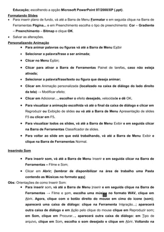 Educação; escolhendo a opção Microsoft PowerPoint 97/2000/XP (.ppt).
Formatando Slides
• Para inserir plano de fundo, vá até a Barra de Menu Formatar e em seguida clique na Barra de
    Ferramentas Página... e em Preenchimento escolha o tipo de preenchimento: Cor – Gradiente
    – Preenchimento – Bitmap e clique OK.
•   Salvar as alterações.
Personalizando Animação
       • Para animar palavras ou figuras vá até a Barra de Menu Exibir
         •   Selecionar a palavra/frase a ser animada;

         • Clicar no Menu Exibir;
         • Clicar para ativar a Barra de Ferramentas Painel de tarefas, caso não esteja
             ativada;
         •   Selecionar a palavra/frase/texto ou figura que deseja animar;

         • Clicar em Animação personalizada (localizado na caixa de diálogo do lado direito
             da tela) → Modificar efeito;
         • Clicar em Adicionar..., escolher o efeito desejado, velocidade e dê OK.
         • Para visualizar a animação escolhida vá até o final da caixa de diálogo e clicar em
             Reproduzir ou Exibição de slides ou vá até a Barra de Menu Apresentação de slides
             F5 ou clicar em F5.
         • Para visualizar todos os slides, vá até a Barra de Menu Exibir e em seguida clicar
             na Barra de Ferramentas Classificador de slides.
         • Para voltar ao slide em que está trabalhando, vá até a Barra de Menu Exibir e
             clique na Barra de Ferramentas Normal.

Inserindo Som

         • Para inserir som, vá até a Barra de Menu Inserir e em seguida clicar na Barra de
             Ferramentas – Filme e Som;
         • Clicar em Abrir; (lembrar de disponibilizar na área de trabalho uma Pasta
             contendo as Músicas no formato wav)
Obs: Orientações de como Inserir Som:
       • Para inserir som, vá até a Barra de Menu Inserir e em seguida clique na Barra de
             Ferramentas → Filme e som, escolha uma música no formato WAV, clique em
             Abrir. Agora, clique com o botão direito do mouse em cima do ícone (som);
             aparecerá uma caixa de diálogo: clique na Ferramenta Interação...; aparecerá
             outra caixa de diálogo e em Ação pelo clique do mouse clique em Reproduzir som;
             em Som, clique em Procurar..., aparecerá outra caixa de diálogo: em Tipo de
             arquivo, clique em Som, escolha o som desejado e clique em Abrir. Voltando na
 