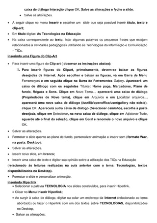 caixa de diálogo Interação clique OK. Salve as alterações e feche o slide.
         •      Salve as alterações.

•   A seguir clique no menu Inserir e escolher um slide que seja possível inserir título, texto e
    clip-art;
•   Em título digitar: As Tecnologias na Educação
•   Na caixa correspondente ao texto, listar algumas palavras ou pequenas frases que estejam
    relacionadas à atividades pedagógicas utilizando as Tecnologias da Informação e Comunicação
    – TICs.
Inserindo uma Figura do Clip-Art

•   Para inserir uma figura do Clip-art ( observar as instruções abaixo):
       1. Para inserir figuras do Clipart, primeiramente, devem-se baixar as figuras
             desejadas da Internet. Após escolher e baixar as figuras, vá em Barra de Menu
             Ferramentas e em seguida clique na Barra de Ferramentas Gallery. Aparecerá um
             caixa de diálogo com os seguintes Títulos: Home page, Marcadores, Plano de
             fundo, Réguas e Sons. Clique em Novo Tema..., aparecerá uma caixa de diálogo
             (Propriedades de Novo tema), clique em Arquivos e em Localizar arquivos...,
             aparecerá uma nova caixa de diálogo (/usr/lib/openoffice/user/gallery não existe),
             clique OK. Aparecerá outra caixa de diálogo (Selecionar caminho), escolha a pasta
             desejada, clique em Selecionar, na nova caixa de diálogo, clique em Adicionar Tudo,
             aguarde até o final da seleção, clique em Geral e renomeie o novo arquivo e clique
             OK.

•   Salvar as alterações.
•   Formatar o slide quanto ao plano de fundo, personalizar animação e inserir som (formato Wav,
    na pasta: Desktop);
•   Salvar as alterações.
•   Inserir novo slide, em branco;
•   Inserir uma caixa de texto e digitar sua opinião sobre a utilização das TICs na Educação
(relacionado às leituras realizadas na aula anterior com o tema: Tecnologias, textos
disponibilizados no Desktop).
•   Formatar o slide e personalizar animação.
Inserindo Hiperlink
   • Selecionar a palavra TECNOLOGIA nos slides construídos, para inserir Hiperlink.
    • Clicar no Menu Inserir Hiperlink;
    • Ao surgir à caixa de diálogo, digitar ou colar um endereço da Internet (relacionado ao tema
       abordado) ou fazer o Hiperlink com um dos textos sobre TECNOLOGIAS, disponibilizados
       no Desktop.
    • Salvar as alterações;
 