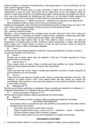 poderá configurar o tamanho da borracha.Dica: Faça duplo-clique no ícone da Borracha de Cor
para o aplicar à imagem inteira.
Preenchimento         :Permite pintar, ou seja, preencher o interior de um desenho com uma cor
selecionada na caixa de cores. Para trocar de cor, basta clicar na cor que desejar e clicar no
desenho. Clique para preencher uma determinada região. Para preencher uma região com meios-
tons, use uma configuração de Semelhança de Cores em vez da Exata.O botão esquerdo do
mouse preenche com a cor principal. O botão direto do mouse preenche com a cor de fundo.
    1.     Extrator de Cor     Seletor de cores (C) Seleciona a cor aplicada numa determinada
    área de desenho (onde se clica) e a tem como cor de primeiro plano.
Opções de Visualização: zoom: Permite aproximar/distanciar parte do objeto.Clique em menu “Ver”
e em “Zoom” escolha a porcentagem.Todas as vezes que você apertar as teclas:
Ctrl + aumenta a o desenho da tela
Ctrl - diminue o desenho da tela.
Miniatura Use a miniatura para ver a imagem como um todo. Clique em menu “Ver” e clique em
“Mostrar miniatura” a miniatura irá mostrar a imagem inteira, ajustando a escala para que caiba,
caso contrário irá mostrar o máximo possível da imagem, sem ampliação.
       Permite que seja inserido texto na tela. Para utilizá-lo, clique na letra A na caixa de
ferramentas, em seguida clique na tela, mantenha o botão pressionado e arraste. Para formatar
fontes, clique com o botão direito do mouse no meio da caixa de texto, clique em Barra de
Ferramentas Textos e utilize a formatação desejada.
    2.     Traço
Permite que se trace qualquer desenho à mão livre. Clique para desenhar um ponto ou clique e
arraste para desenhar uma linha livre.
    3.     Pincel
    Permite que se façam vários tipos de traçados à mão livre. O botão esquerdo do mouse
    desenha com a cor principal.
    4.     Lata de spray
    Pinta o objeto como um spray. Clique e arraste para fazer grafites com 'spray'. Mantenha o
    botão do mouse pressionado para um 'spray' mais concentrado.
    Linha
    Traça uma linha reta na tela. Clique e arraste para desenhar uma linha. O botão esquerdo do
    mouse desenha com a cor principal.
    5.     Curva
    Traça uma linha que pode ser curvada na tela. Clique e arraste para desenhar uma linha - isto
    configura os pontos inicial e final. Você poderá definir até dois pontos de controle por
    arrastamento. Para terminar a curva sem usar qualquer um dos pontos de controle, clique com
    o outro botão do mouse.
    6.     Retângulos
Permite que se tracem quadrados ou retângulos. Clique e arraste para desenhar um retângulo. O
Retângulo Arredondado é um retângulo com os cantos arredondados.
    7.     Linhas Conectadas e Polígonos
Permite que se tracem polígonos (figuras geométricas com vários lados).
    8.     Elipse
    Permite que se tracem círculos ou elipses. Clique e arraste para desenhar uma elipse.
                                      SALVANDO DOCUMENTOS
        Você precisa salvar os documentos para não perdê-los. Isso poderá ser feito antes mesmo
        de desenhá-los. Como fazer?
    •        Para salvar documentos, vá até o Menu Arquivo.
    •        Clique na opção Salvar Como - Curso Linux 3.0 → Vespertino → Nome → KolourPaint
    •        Em filtro escolha a opção JPEG e Nomeie a Imagem.
    •        Antes de salvar clique na caixa “pré-visualização” e visualize sua atividade.

                                        UTILIZANDO O TUX PAINT
•   Você pode também utilizar o Tux paint que é um aplicativo voltado para as séries iniciais.
 