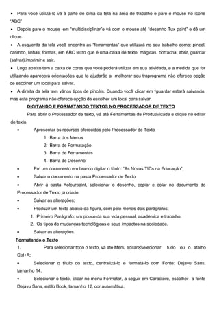 •   Para você utilizá-lo vá à parte de cima da tela na área de trabalho e pare o mouse no ícone
“ABC”
•   Depois pare o mouse em “multidisciplinar”e vá com o mouse até “desenho Tux paint” e dê um
clique.
•   A esquerda da tela você encontra as “ferramentas” que utilizará no seu trabalho como: pincel,
carimbo, linhas, formas, em ABC texto que é uma caixa de texto, mágicas, borracha, abrir, guardar
(salvar),imprimir e sair.
•   Logo abaixo tem a caixa de cores que você poderá utilizar em sua atividade, e a medida que for
utilizando aparecerá orientações que te ajudarão a melhorar seu traprograma não oferece opção
de escolher um local para salvar.
•   A direita da tela tem vários tipos de pincéis. Quando você clicar em “guardar estará salvando,
mas este programa não oferece opção de escolher um local para salvar.
          DIGITANDO E FORMATANDO TEXTOS NO PROCESSADOR DE TEXTO
          Para abrir o Processador de texto, vá até Ferramentas de Produtividade e clique no editor
de texto.
    •         Apresentar os recursos oferecidos pelo Processador de Texto
                   1. Barra dos Menus
                   2. Barra de Formatação
                   3. Barra de Ferramentas
                   4. Barra de Desenho
    •         Em um documento em branco digitar o título: “As Novas TICs na Educação”;
    •         Salvar o documento na pasta Processador de Texto
    •         Abrir a pasta Kolourpaint, selecionar o desenho, copiar e colar no documento do
    Processador de Texto já criado.
    •         Salvar as alterações;
    •         Produzir um texto abaixo da figura, com pelo menos dois parágrafos;
            1. Primeiro Parágrafo: um pouco da sua vida pessoal, acadêmica e trabalho.
            2. Os tipos de mudanças tecnológicas e seus impactos na sociedade.
    •         Salvar as alterações.
    Formatando o Texto
    1.             Para selecionar todo o texto, vá até Menu editar>Selecionar   tudo   ou o atalho
    Ctrl+A;
    •         Selecionar o título do texto, centralizá-lo e formatá-lo com Fonte: Dejavu Sans,
    tamanho 14.
    •         Selecionar o texto, clicar no menu Formatar, a seguir em Caractere, escolher a fonte
    Dejavu Sans, estilo Book, tamanho 12, cor automática.
 