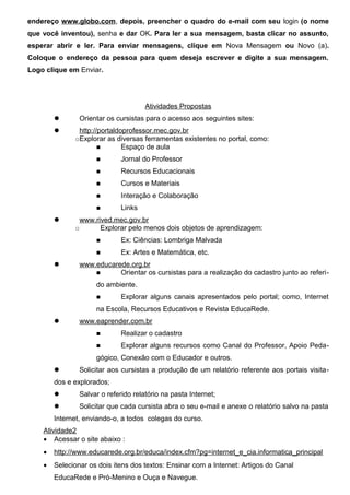 endereço www.globo.com, depois, preencher o quadro do e-mail com seu login (o nome
que você inventou), senha e dar OK. Para ler a sua mensagem, basta clicar no assunto,
esperar abrir e ler. Para enviar mensagens, clique em Nova Mensagem ou Novo (a).
Coloque o endereço da pessoa para quem deseja escrever e digite a sua mensagem.
Logo clique em Enviar.




                                      Atividades Propostas
               Orientar os cursistas para o acesso aos seguintes sites:
               http://portaldoprofessor.mec.gov.br
              ○Explorar   as diversas ferramentas existentes no portal, como:
                       ■       Espaço de aula
                     ■        Jornal do Professor
                     ■        Recursos Educacionais
                     ■        Cursos e Materiais
                     ■        Interação e Colaboração
                     ■        Links
               www.rived.mec.gov.br
              ○       Explorar pelo menos dois objetos de aprendizagem:
                     ■        Ex: Ciências: Lombriga Malvada
                     ■        Ex: Artes e Matemática, etc.
               www.educarede.org.br
                    ■      Orientar os cursistas para a realização do cadastro junto ao referi-
                     do ambiente.
                     ■        Explorar alguns canais apresentados pelo portal; como, Internet
                     na Escola, Recursos Educativos e Revista EducaRede.
               www.eaprender.com.br
                     ■        Realizar o cadastro
                     ■        Explorar alguns recursos como Canal do Professor, Apoio Peda-
                     gógico, Conexão com o Educador e outros.
               Solicitar aos cursistas a produção de um relatório referente aos portais visita-
        dos e explorados;
               Salvar o referido relatório na pasta Internet;
               Solicitar que cada cursista abra o seu e-mail e anexe o relatório salvo na pasta
        Internet, enviando-o, a todos colegas do curso.
    Atividade2
    • Acessar o site abaixo :
    •   http://www.educarede.org.br/educa/index.cfm?pg=internet_e_cia.informatica_principal
    •   Selecionar os dois itens dos textos: Ensinar com a Internet: Artigos do Canal
        EducaRede e Pró-Menino e Ouça e Navegue.
 