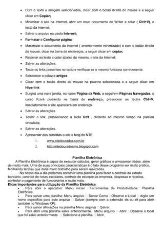 •   Com o texto e imagem selecionados, clicar com o botão direito do mouse e a seguir
            clicar em Copiar;
        •   Minimizar o site da Internet, abrir um novo documento do Writer e colar ( Ctrl+V), o
            texto da Internet;
        •   Salvar o arquivo na pasta Internet;
        •   Formatar e Configurar página
        •   Maximizar o documento da Internet ( anteriormente minimizado) e com o botão direito
            do mouse, clicar na barra de endereços, a seguir clicar em copiar;
        •   Retornar ao texto e colar abaixo do mesmo, o site da Internet;
        •   Salvar as alterações;
        •   Teste os links presentes no texto e verifique se o mesmo funciona corretamente.
        •   Selecionar a palavra artigos
        •   Clicar com o botão direito do mouse na palavra selecionada e a seguir clicar em
            Hiperlink
        •   Surgirá uma nova janela, no ícone Página da Web, a seguirem Páginas Navegadas, o
            curso ficará piscando na barra de endereço, pressionar as teclas Ctrl+V,
            imediatamente o site aparecerá em endereço
        •   Salvar as alterações
        •   Testar o link, pressionando a tecla Ctrl , clicando ao mesmo tempo na palavra
            vinculada;
        •   Salvar as alterações.
        •   Apresentar aos cursistas o site e blog do NTE:
                   1.      www.ntedourados.com.br
                   2.      http://ntedouradosms.blogspot.com


                                              Planilha Eletrônica
       A Planilha Eletrônica é capaz de executar cálculos, gerar gráficos e armazenar dados, além
de muito mais. Uma de suas principais características é o fato desse programa ser muito prático,
facilitando tarefas que daria muito trabalho para serem realizadas.
          No nosso dia-a-dia podemos construir uma planilha para fazer o controle do extrato
bancário, controle de notas escolares, controle de estoque de empresa, despesas e receitas,
controlar o pagamento de funcionários e muito mais.
Dicas Importantes para utilização da Planilha Eletrônica
        •    Para abrir o aplicativo: Menu iniciar Ferramentas de Produtividade Planilha
        Eletrônica.
        •    Para salvar uma planilha: Menu arquivo  Salvar Como Observe o Local  digite um
        nome específico para este arquivo  Salvar (sempre com a extensão xls ou xlt para abrir
        também no Windows XP).
        •    Para salvar alterações na planilha Menu arquivo  Salvar.
        •    Para abrir uma planilha salva anteriormente. Menu arquivo  Abrir Observe o local
        que foi salvo anteriormente  Selecione a planilha  Abrir.
 