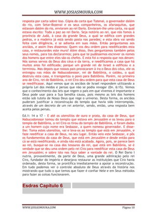 WWW.JOSIASMOURA.COM
WWW.JOSIASMOURA.COM Página 10
resposta por carta sobre isso. Cópia da carta que Tatenai, o governador dalém
do rio, com Setar-Bozenai e os seus companheiros, os afarsaquitas, que
estavam dalém do rio, enviaram ao rei Dario. Enviaram-lhe uma carta, na qual
estava escrito: Toda a paz ao rei Dario. Seja notório ao rei, que nós fomos à
província de Judá, à casa do grande Deus, a qual se edifica com grandes
pedras, e a madeira já está sendo posta nas paredes; e esta obra vai sendo
feita com diligência, e se adianta em suas mãos. Então perguntamos aos
anciãos, e assim lhes dissemos: Quem vos deu ordem para reedificardes esta
casa, e restaurardes este muro? Além disso, lhes perguntamos também pelos
seus nomes, para tos declararmos; para que te pudéssemos escrever os nomes
dos homens que entre eles são os chefes. E esta foi a resposta que nos deram:
Nós somos servos do Deus dos céus e da terra, e reedificamos a casa que há
muitos anos foi edificada; porque um grande rei de Israel a edificou e a
terminou. Mas depois que nossos pais provocaram à ira o Deus dos céus, ele os
entregou nas mãos de Nabucodonosor, rei de Babilônia, o caldeu, o qual
destruiu esta casa, e transportou o povo para Babilônia. Porém, no primeiro
ano de Ciro, rei de Babilônia, o rei Ciro deu ordem para que esta casa de Deus
se reedificasse. Aqui vemos que os anciãos de Israel respondem utilizando a
própria Lei dos medos e persas que não se podia revogar (Dn. 6:15). Vemos
que o conhecimento das leis que regem o país em que vivemos é importante e
Deus pode usar para a Sua bendita causa, pois mesmo as leis dos homens
estão sob tutela de Nosso Deus que rege o universo. Desta forma, os anciãos
puderam justificar a reconstrução do templo que havia sido interrompida,
através de um decreto de um rei anterior, sendo, então, uma resposta bem
aceita pelos persas.
Ed.1: 14 a 17 - E até os utensílios de ouro e prata, da casa de Deus, que
Nabucodonosor tomou do templo que estava em Jerusalém e os levou para o
templo de Babilônia, o rei Ciro os tirou do templo de Babilônia, e foram dados
a um homem cujo nome era Sesbazar, a quem nomeou governador. E disse-
lhe: Toma estes utensílios, vai e leva-os ao templo que está em Jerusalém, e
faze reedificar a casa de Deus, no seu lugar. Então veio este Sesbazar, e pôs
os fundamentos da casa de Deus, que está em Jerusalém e desde então para
cá se está reedificando, e ainda não está acabada. Agora, pois, se parece bem
ao rei, busque-se na casa dos tesouros do rei, que está em Babilônia, se é
verdade que se deu uma ordem pelo rei Ciro para reedificar esta casa de Deus
em Jerusalém; e sobre isto nos faça saber a vontade do rei. O Rei Dario I
nutria, provavelmente, da parte de Deus, uma grande admiração pelo rei
Ciro, fundador do império e desejava restaurar as instituições que Ciro havia
ordenado, desta forma, se prontifica imediatamente a apoiar a reconstrução.
Em tudo podemos ver o controle absoluto de Deus através da história nos
mostrando que tudo o que temos que fazer é confiar Nele e em Seus métodos
para fazer as coisas funcionarem.
Esdras Capítulo 6
 