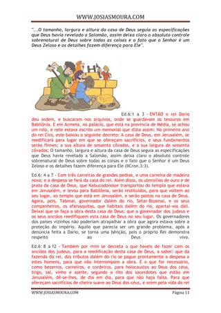 WWW.JOSIASMOURA.COM
WWW.JOSIASMOURA.COM Página 11
"...O tamanho, largura e altura da casa de Deus seguia as especificações
que Deus havia revelado a Salomão, assim deixa claro o absoluto controle
sobrenatural de Deus sobre todas as coisas e o fato que o Senhor é um
Deus Zeloso e os detalhes fazem diferença para Ele".
Ed.6:1 a 3 - ENTÃO o rei Dario
deu ordem, e buscaram nos arquivos, onde se guardavam os tesouros em
Babilônia. E em Acmeta, no palácio, que está na província de Média, se achou
um rolo, e nele estava escrito um memorial que dizia assim: No primeiro ano
do rei Ciro, este baixou o seguinte decreto: A casa de Deus, em Jerusalém, se
reedificará para lugar em que se ofereçam sacrifícios, e seus fundamentos
serão firmes; a sua altura de sessenta côvados, e a sua largura de sessenta
côvados; O tamanho, largura e altura da casa de Deus seguia as especificações
que Deus havia revelado a Salomão, assim deixa claro o absoluto controle
sobrenatural de Deus sobre todas as coisas e o fato que o Senhor é um Deus
Zeloso e os detalhes fazem diferença para Ele (IICron.3:3).
Ed.6: 4 a 7 - Com três carreiras de grandes pedras, e uma carreira de madeira
nova; e a despesa se fará da casa do rei. Além disso, os utensílios de ouro e de
prata da casa de Deus, que Nabucodonosor transportou do templo que estava
em Jerusalém, e levou para Babilônia, serão restituídos, para que voltem ao
seu lugar, ao templo que está em Jerusalém, e serão postos na casa de Deus.
Agora, pois, Tatenai, governador dalém do rio, Setar-Bozenai, e os seus
companheiros, os afarsaquitas, que habitais dalém do rio, apartai-vos dali.
Deixai que se faça a obra desta casa de Deus; que o governador dos judeus e
os seus anciãos reedifiquem esta casa de Deus no seu lugar. Os governadores
dos países vizinhos não poderiam atrapalhar a obra que agora estava sobre a
proteção do império. Aquilo que parecia ser um grande problema, após a
denúncia feita a Dario, se torna uma bênção, pois o próprio Rei demonstra
respeito ao Deus vivo.
Ed.6: 8 a 12 - Também por mim se decreta o que haveis de fazer com os
anciãos dos judeus, para a reedificação desta casa de Deus, a saber: que da
fazenda do rei, dos tributos dalém do rio se pague prontamente a despesa a
estes homens, para que não interrompam a obra. E o que for necessário,
como bezerros, carneiros, e cordeiros, para holocaustos ao Deus dos céus,
trigo, sal, vinho e azeite, segundo o rito dos sacerdotes que estão em
Jerusalém, dê-se-lhes, de dia em dia, para que não haja falta. Para que
ofereçam sacrifícios de cheiro suave ao Deus dos céus, e orem pela vida do rei
 