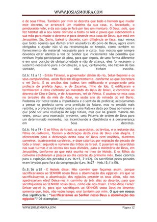 WWW.JOSIASMOURA.COM
WWW.JOSIASMOURA.COM Página 12
e de seus filhos. Também por mim se decreta que todo o homem que mudar
este decreto, se arrancará um madeiro da sua casa, e, levantado, o
pendurarão nele, e da sua casa se fará por isso um monturo. O Deus, pois, que
fez habitar ali o seu nome derrube a todos os reis e povos que estenderem a
sua mão para mudar o decreto e para destruir esta casa de Deus, que está em
Jerusalém. Eu, Dario, baixei o decreto; com diligência se faça. Aqui vemos
que todos aqueles que dantes eram acusadores do povo de Deus, agora eram
obrigados a ajudar não só na reconstrução do templo, como também no
fornecimento do material necessário para o culto. Isso mostra que sempre
devemos estar atentos à voz do Senhor que inicialmente não permitiu que
nenhum ímpio participasse da obra, para que depois, de uma forma diferente
e em uma posição de obrigatoriedade e não de aliança, eles fornecessem o
sustento necessário para a construção, o que, certamente, não faziam de boa
vontade, mas não tinham escolha.
Ed.6: 13 a 15 - Então Tatenai, o governador dalém do rio, Setar-Bozenai e os
seus companheiros, assim fizeram diligentemente, conforme ao que decretara
o rei Dario. E os anciãos dos judeus iam edificando e prosperando pela
profecia do profeta Ageu, e de Zacarias, filho de Ido. E edificaram e
terminaram a obra conforme ao mandado do Deus de Israel, e conforme ao
decreto de Ciro e Dario, e de Artaxerxes, rei da Pérsia. E acabou-se esta casa
no terceiro dia do mês de Adar, no sexto ano do reinado do rei Dario.
Podemos ver neste texto a importância e o sentido da profecia; acostumamos
a pensar na profecia como uma predição do futuro, mas no sentido mais
restrito, a profecia está relacionada a uma Palavra dada por Deus ao homem e
que pode ser uma revelação de algo futuro, mas que na grande maioria das
vezes, possui uma exortação presente, uma Palavra de ordem de Deus para
um determinado momento, nos incentivando à obediência e à perseverança
em Seus decretos.
Ed.6: 16 a 19 - E os filhos de Israel, os sacerdotes, os levitas, e o restante dos
filhos do cativeiro, fizeram a dedicação desta casa de Deus com alegria. E
ofereceram para a dedicação desta casa de Deus cem novilhos, duzentos
carneiros, quatrocentos cordeiros, e doze cabritos por expiação do pecado de
todo o Israel; segundo o número das tribos de Israel. E puseram os sacerdotes
nas suas turmas e os levitas nas suas divisões, para o ministério de Deus, em
Jerusalém, conforme ao que está escrito no livro de Moisés. E os filhos do
cativeiro celebraram a páscoa no dia catorze do primeiro mês. Doze cabritos
para a expiação dos pecados (Lev.16:15, 21e22). Os sacrifícios pelos pecados
eram levados para fora da congregação (Lev.16:27 – Heb.13:11a15).
Êx.8: 26 a 28 - E Moisés disse: Não convém que façamos assim, porque
sacrificaríamos ao SENHOR nosso Deus a abominação dos egípcios; eis que se
sacrificássemos a abominação dos egípcios perante os seus olhos, não nos
apedrejariam eles? Deixa-nos ir caminho de três dias ao deserto, para que
sacrifiquemos ao SENHOR nosso Deus, como ele nos disser. Então disse Faraó:
Deixar-vos-ei ir, para que sacrifiqueis ao SENHOR vosso Deus no deserto;
somente que, indo, não vades longe; orai também por mim. O que em nossos
dias significaria : “sacrificaríamos ao Senhor nosso Deus a abominação dos
egípcios”? Dê exemplos: _________________________
 