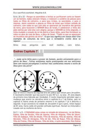 WWW.JOSIASMOURA.COM
WWW.JOSIASMOURA.COM Página 13
Eis o sacrifício aceitável: Miquéias 6:8.
Ed.6: 20 a 22 - Porque os sacerdotes e levitas se purificaram como se fossem
um só homem, todos estavam limpos; e mataram o cordeiro da páscoa para
todos os filhos do cativeiro, e para seus irmãos, os sacerdotes, e para si
mesmos. Assim comeram a páscoa os filhos de Israel que tinham voltado do
cativeiro, com todos os que com eles se apartaram da imundícia dos gentios
da terra, para buscarem o SENHOR Deus de Israel; E celebraram a festa dos
pães ázimos por sete dias com alegria; porque o SENHOR os tinha alegrado, e
tinha mudado o coração do rei da Assíria a favor deles, para lhes fortalecer as
mãos na obra da casa de Deus, o Deus de Israel. “Todos os que se separaram
da imundícia dos gentios da terra”. O que isso significa em nossos dias? Cite
exemplos de costumes da terra que o verdadeiro crente deve se
separar: ______________________
Deixo essas perguntas para você meditar, caro leitor.
Esdras Capítulo 7
"...nada seria feito para o prazer do homem, porém unicamente para a
glória de Deus...Talvez estejamos muito preocupados em nos sentirmos
bem com nossos paradigmas e estilos! mas conhecemos mesmo o estilo de
Deus para seu povo?"
Aqui se inicia o retorno da segunda leva de judeus que voltam para Jerusalém.
É necessário entender que isso ocorre no ano 457 a.C. ou seja , 81 anos depois
da primeira leva liderada por Zorobabel. É muito importante perceber aqui a
mudança que ocorre na narrativa entre o capítulo 6 e 7 de Esdras, pois no
capítulo 6 falava ainda do primeiro retorno e no capítulo 7 já é descrito o
segundo. O que acontecia na cidade de Jerusalém é que o povo, nesse espaço
de 81 anos, havia caído em grande confusão espiritual. Haviam se misturado e
casado com as mulheres da terra.
Ed.7: 1 a 9 - E PASSADAS estas coisas no reinado de Artaxerxes, rei da Pérsia,
Esdras, filho de Seraías, filho de Azarias, filho de Hilquias, Filho de Salum,
filho de Zadoque, filho de Aitube, Filho de Amarias, filho de Azarias, filho de
Meraiote, Filho de Zeraquias, filho de Uzi, filho de Buqui, Filho de Abisua,
filho de Finéias, filho de Eleazar, filho de Arão, o sumo sacerdote; Este Esdras
 