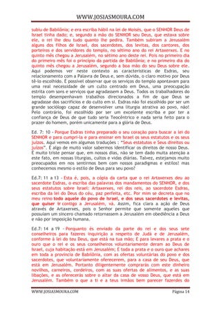 WWW.JOSIASMOURA.COM
WWW.JOSIASMOURA.COM Página 14
subiu de Babilônia; e era escriba hábil na lei de Moisés, que o SENHOR Deus de
Israel tinha dado; e, segundo a mão do SENHOR seu Deus, que estava sobre
ele, o rei lhe deu tudo quanto lhe pedira. Também subiram a Jerusalém
alguns dos filhos de Israel, dos sacerdotes, dos levitas, dos cantores, dos
porteiros e dos servidores do templo, no sétimo ano do rei Artaxerxes. E no
quinto mês chegou a Jerusalém, no sétimo ano deste rei. Pois no primeiro dia
do primeiro mês foi o princípio da partida de Babilônia; e no primeiro dia do
quinto mês chegou a Jerusalém, segundo a boa mão do seu Deus sobre ele.
Aqui podemos ver neste contexto as características de Esdras, seu
relacionamento com a Palavra de Deus e, sem dúvida, o claro motivo por Deus
tê-lo escolhido. É possível observar que os serviços do templo apontavam para
uma real necessidade de um culto centrado em Deus, uma preocupação
estrita com sons e serviços que agradassem a Deus. Todos os trabalhadores do
templo desempenhavam trabalhos direcionados a fim de que Deus se
agradasse dos sacrifícios e do culto em si. Esdras não foi escolhido por ser um
grande sociólogo capaz de desenvolver uma liturgia atrativa ao povo, não!
Pelo contrário, foi escolhido por ser um excelente escriba e por ter a
confiança de Deus de que tudo seria Teocêntrico e nada seria feito para o
prazer do homem, porém unicamente para a glória de Deus.
Ed. 7: 10 - Porque Esdras tinha preparado o seu coração para buscar a lei do
SENHOR e para cumpri-la e para ensinar em Israel os seus estatutos e os seus
juízos. Aqui vemos em algumas traduções : “Seus estatutos e Seus direitos ou
juízos”. É algo de muito valor sabermos identificar os direitos de nosso Deus.
É muito triste pensar que, em nossos dias, não se tem dado muita atenção a
este fato, em nossas liturgias, cultos e vidas diárias. Talvez, estejamos muito
preocupados em nos sentirmos bem com nossos paradigmas e estilos! mas
conhecemos mesmo o estilo de Deus para seu povo?
Ed.7: 11 a 13 - Esta é, pois, a cópia da carta que o rei Artaxerxes deu ao
sacerdote Esdras, o escriba das palavras dos mandamentos do SENHOR, e dos
seus estatutos sobre Israel: Artaxerxes, rei dos reis, ao sacerdote Esdras,
escriba da lei do Deus do céu, paz perfeita, etc. Por mim se decreta que no
meu reino todo aquele do povo de Israel, e dos seus sacerdotes e levitas,
que quiser ir contigo a Jerusalém, vá. Assim, fica clara a ação de Deus
através de Artaxerxes, pois o Senhor permite que somente aqueles que
possuíam um sincero chamado retornassem a Jerusalém em obediência a Deus
e não por imposição humana.
Ed.7: 14 a 19 - Porquanto és enviado da parte do rei e dos seus sete
conselheiros para fazeres inquirição a respeito de Judá e de Jerusalém,
conforme à lei do teu Deus, que está na tua mão; E para levares a prata e o
ouro que o rei e os seus conselheiros voluntariamente deram ao Deus de
Israel, cuja habitação está em Jerusalém; E toda a prata e o ouro que achares
em toda a província de Babilônia, com as ofertas voluntárias do povo e dos
sacerdotes, que voluntariamente oferecerem, para a casa de seu Deus, que
está em Jerusalém. Portanto diligentemente comprarás com este dinheiro
novilhos, carneiros, cordeiros, com as suas ofertas de alimentos, e as suas
libações, e as oferecerás sobre o altar da casa de vosso Deus, que está em
Jerusalém. Também o que a ti e a teus irmãos bem parecer fazerdes do
 