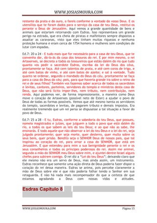WWW.JOSIASMOURA.COM
WWW.JOSIASMOURA.COM Página 15
restante da prata e do ouro, o fareis conforme a vontade do vosso Deus. E os
utensílios que te foram dados para o serviço da casa de teu Deus, restitui-os
perante o Deus de Jerusalém. Aqui vemos a grande quantidade de bens e
animais que estariam retornando com Esdras. Isso representava um grande
perigo na estrada, que era cheia de piratas e malfeitores sempre dispostos a
assaltar as caravanas, visto que eles tinham muitas riquezas e nenhuma
proteção humana e eram cerca de 1754 homens e mulheres sem condições de
lutar com espadas.
Ed.7: 20 a 24 - E tudo mais que for necessário para a casa de teu Deus, que te
convenha dar, dá-lo-ás da casa dos tesouros do rei. E por mim mesmo, o rei
Artaxerxes, se decreta a todos os tesoureiros que estão dalém do rio que tudo
quanto vos pedir o sacerdote Esdras, escriba da lei do Deus dos céus,
prontamente se faça. Até cem talentos de prata, e até cem coros de trigo, e
até cem batos de vinho, e até cem batos de azeite; e sal à vontade. Tudo
quanto se ordenar, segundo o mandado do Deus do céu, prontamente se faça
para a casa do Deus do céu; pois, para que haveria grande ira sobre o reino do
rei e de seus filhos? Também vos fazemos saber acerca de todos os sacerdotes
e levitas, cantores, porteiros, servidores do templo e ministros desta casa de
Deus, que não será lícito impor-lhes, nem tributo, nem contribuição, nem
renda. Aqui podemos ver, de forma impressionante, a maneira como Deus
move o coração de Artaxerxes (possível neto de Ester) a ajudar o povo de
Deus de todas as formas possíveis. Vemos que até mesmo isenta os servidores
do templo, sacerdotes e levitas, de pagarem tributo e demais impostos. Era
realmente tremendo que um rei persa se dispusesse a tal situação a favor do
povo de Deus.
Ed.7: 25 a 28 - E tu, Esdras, conforme a sabedoria do teu Deus, que possues,
nomeia magistrados e juízes, que julguem a todo o povo que está dalém do
rio, a todos os que sabem as leis do teu Deus; e ao que não as sabe, lhe
ensinarás. E todo aquele que não observar a lei do teu Deus e a lei do rei, seja
julgado prontamente; quer seja morte, quer desterro, quer multa sobre os
seus bens, quer prisão. Bendito seja o SENHOR Deus de nossos pais, que tal
inspirou ao coração do rei, para ornar a casa do SENHOR, que está em
Jerusalém. E que estendeu para mim a sua benignidade perante o rei e os
seus conselheiros e todos os príncipes poderosos do rei. Assim me animei,
segundo a mão do SENHOR meu Deus sobre mim, e ajuntei dentre Israel alguns
chefes para subirem comigo. O rei diz a “Lei do teu Deus”; deixando claro que
ele mesmo não era um servo de Deus, mas ainda assim, um instrumento.
Esdras reconhece que somente uma ação direta de Deus poderia fazer dispor o
coração do rei dessa maneira. Esdras se anima, pois percebe claramente a
mão de Deus sobre ele e que não poderia falhar tendo o Senhor em sua
retaguarda. E não há nada mais recompensador do que a certeza de que
estamos agradando a Deus com nossas vidas e atitudes.
Esdras Capítulo 8
 