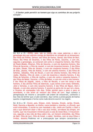 WWW.JOSIASMOURA.COM
WWW.JOSIASMOURA.COM Página 16
"...O Senhor pode permitir ao homem que siga os caminhos de seu próprio
coração".
Ed. 8:1 a 15 - ESTES, pois, são os chefes das casas paternas e esta a
genealogia dos que subiram comigo de Babilônia no reinado do rei Artaxerxes:
Dos filhos de Finéias, Gérson; dos filhos de Itamar, Daniel; dos filhos de Davi,
Hatus; Dos filhos de Secanias, e dos filhos de Parós, Zacarias, e com ele,
segundo a genealogia, se contaram até cento e cinqüenta homens. Dos filhos
de Paate-Moabe, Elioenai, filho de Zacarias, e com ele duzentos homens. Dos
filhos de Secanias, o filho de Jeaziel, e com ele trezentos homens. E dos filhos
de Adim, Ebede, filho de Jônatas, e com ele cinqüenta homens. E dos filhos
de Elão, Jesaías, filho de Atalias, e com ele setenta homens. E dos filhos de
Sefatias, Zebadias, filho de Micael, e com ele oitenta homens. Dos filhos de
Joabe, Obadias, filho de Jeiel, e com ele duzentos e dezoito homens. E dos
filhos de Selomite, o filho de Josifias, e com ele cento e sessenta homens. E
dos filhos de Bebai, Zacarias, o filho de Bebai, e com ele vinte e oito homens.
E dos filhos de Azgade, Joanã, o filho de Hacatã, e com ele cento e dez
homens. E dos últimos filhos de Adonicão, cujos nomes eram estes: Elifelete,
Jeiel e Semaías, e com eles sessenta homens. E dos filhos de Bigvai, Utai e
Zabude, e com eles setenta homens. E ajuntei-os perto do rio que vai a Aava,
e ficamos ali acampados três dias. Então atentei para o povo e para os
sacerdotes, e não achei ali nenhum dos filhos de Levi. Aqui começa a
peregrinação de retorno a Jerusalém sob ordem de Artaxerxes, conforme a
boa mão do Senhor que a tudo coordena. Aqui vemos a preocupação de Esdras
quanto à organização e forma como tudo deveria ocorrer na viagem.
Ed. 8:16 a 18 - Enviei, pois, Eliezer, Ariel, Semaías, Elnatã, Jaribe, Elnatã,
Natã, Zacarias e Mesulão, os chefes; como também a Joiaribe, e a Elnatã, que
eram entendidos. E enviei-os com mandado a Ido, chefe em Casifia; e falei a
eles o que deveriam dizer a Ido e aos seus irmãos, servidores do templo, em
Casifia, que nos trouxessem ministros para a casa do nosso Deus. E trouxeram-
nos, segundo a boa mão de Deus sobre nós, um homem entendido, dos filhos
de Mali, filho de Levi, filho de Israel, a saber: Serebias, com os seus filhos e
irmãos, dezoito; Podemos ver a preocupação que sempre caracterizou o
 