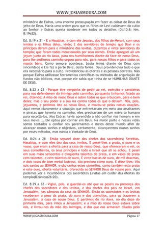 WWW.JOSIASMOURA.COM
WWW.JOSIASMOURA.COM Página 17
ministério de Esdras, uma enorme preocupação em fazer as coisas de Deus do
jeito de Deus. Havia uma ordem para que os filhos de Levi cuidassem do culto
ao Senhor e Esdras queria obedecer em todos os detalhes (Dt.10:8; Nm.
8:19e22).
Ed. 8:19 a 21 - E a Hasabias, e com ele Jesaías, dos filhos de Merari, com seus
irmãos e os filhos deles, vinte; E dos servidores do templo que Davi e os
príncipes deram para o ministério dos levitas, duzentos e vinte servidores do
templo; que foram todos mencionados por seus nomes. Então apregoei ali um
jejum junto ao rio Aava, para nos humilharmos diante da face de nosso Deus,
para lhe pedirmos caminho seguro para nós, para nossos filhos e para todos os
nossos bens. Como sempre acontece, basta irmos diante de Deus com
sinceridade e Ele faz a parte Dele, desta forma, Deus providenciou tudo o que
era necessário para o culto. Providenciou as ofertas e as pessoas corretas. Não
porque Esdras utilizasse ferramentas científicas ou métodos de angariação de
fundos não bíblicos, mas porque ele sabia que tinha de se HUMILHAR DIANTE
DE DEUS.
Ed. 8:22 a 23 - Porque tive vergonha de pedir ao rei, exército e cavaleiros
para nos defenderem do inimigo pelo caminho; porquanto tínhamos falado ao
rei, dizendo: A mão do nosso Deus é sobre todos os que o buscam, para o bem
deles; mas o seu poder e a sua ira contra todos os que o deixam. Nós, pois,
jejuamos, e pedimos isto ao nosso Deus, e moveu-se pelas nossas orações.
Aqui vemos claramente a situação que enfrentariam em meio aos assaltantes
e piratas que haveria no caminho, eles precisariam de um exército humano
para escoltá-los. Mas Esdras havia aprendido a não confiar nos homens e em
seus meios.....Ele optou por confiar em Deus. Na maior parte e nossas vidas
somos tentados a confiar nos governantes e meios deste mundo afim de
alcançar nossos sonhos e objetivos, certamente, alcançaremos nossos sonhos
por esses métodos, mas nunca a Vontade de Deus.
Ed. 8:24 a 28 - Então separei doze dos chefes dos sacerdotes: Serebias,
Hasabias, e com eles dez dos seus irmãos. E pesei-lhes a prata, o ouro e os
vasos; que eram a oferta para a casa de nosso Deus, que ofereceram o rei, os
seus conselheiros, os seus príncipes e todo o Israel que ali se achou. E pesei
em suas mãos seiscentos e cinqüenta talentos de prata, e em vasos de prata
cem talentos, e cem talentos de ouro, E vinte bacias de ouro, de mil dracmas,
e dois vasos de bom metal lustroso, tão precioso como ouro. E disse-lhes: Vós
sois santos ao SENHOR, e são santos estes utensílios, como também esta prata
e este ouro, oferta voluntária, oferecida ao SENHOR Deus de vossos pais. Aqui
podemos ver a incumbência dos sacerdotes Levitas em cuidar das ofertas do
templo(ICrônicas26:20).
Ed. 8:29 a 32 - Vigiai, pois, e guardai-os até que os peseis na presença dos
chefes dos sacerdotes e dos levitas, e dos chefes dos pais de Israel, em
Jerusalém, nas câmaras da casa do SENHOR. Então os sacerdotes e os levitas
receberam o peso da prata, do ouro e dos utensílios, para os trazerem a
Jerusalém, à casa de nosso Deus. E partimos do rio Aava, no dia doze do
primeiro mês, para irmos a Jerusalém; e a mão do nosso Deus estava sobre
nós, e livrou-nos da mão dos inimigos, e dos que nos armavam ciladas pelo
 