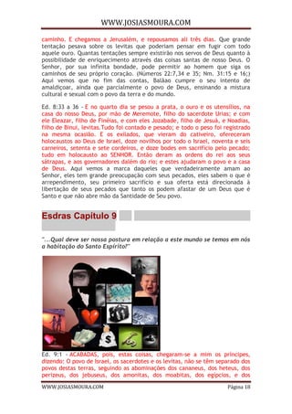 WWW.JOSIASMOURA.COM
WWW.JOSIASMOURA.COM Página 18
caminho. E chegamos a Jerusalém, e repousamos ali três dias. Que grande
tentação pesava sobre os levitas que poderiam pensar em fugir com todo
aquele ouro. Quantas tentações sempre existirão nos servos de Deus quanto à
possibilidade de enriquecimento através das coisas santas de nosso Deus. O
Senhor, por sua infinita bondade, pode permitir ao homem que siga os
caminhos de seu próprio coração. (Números 22:7,34 e 35; Nm. 31:15 e 16;)
Aqui vemos que no fim das contas, Balãao cumpre o seu intento de
amaldiçoar, ainda que parcialmente o povo de Deus, ensinando a mistura
cultural e sexual com o povo da terra e do mundo.
Ed. 8:33 a 36 - E no quarto dia se pesou a prata, o ouro e os utensílios, na
casa do nosso Deus, por mão de Meremote, filho do sacerdote Urias; e com
ele Eleazar, filho de Finéias, e com eles Jozabade, filho de Jesuá, e Noadias,
filho de Binui, levitas.Tudo foi contado e pesado; e todo o peso foi registrado
na mesma ocasião. E os exilados, que vieram do cativeiro, ofereceram
holocaustos ao Deus de Israel, doze novilhos por todo o Israel, noventa e seis
carneiros, setenta e sete cordeiros, e doze bodes em sacrifício pelo pecado;
tudo em holocausto ao SENHOR. Então deram as ordens do rei aos seus
sátrapas, e aos governadores dalém do rio; e estes ajudaram o povo e a casa
de Deus. Aqui vemos a marca daqueles que verdadeiramente amam ao
Senhor, eles tem grande preocupação com seus pecados, eles sabem o que é
arrependimento, seu primeiro sacrifício e sua oferta está direcionada à
libertação de seus pecados que tanto os podem afastar de um Deus que é
Santo e que não abre mão da Santidade de Seu povo.
Esdras Capítulo 9
"...Qual deve ser nossa postura em relação a este mundo se temos em nós
a habitação do Santo Espírito?"
Ed. 9:1 - ACABADAS, pois, estas coisas, chegaram-se a mim os príncipes,
dizendo: O povo de Israel, os sacerdotes e os levitas, não se têm separado dos
povos destas terras, seguindo as abominações dos cananeus, dos heteus, dos
perizeus, dos jebuseus, dos amonitas, dos moabitas, dos egípcios, e dos
 