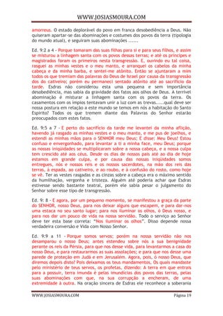 WWW.JOSIASMOURA.COM
WWW.JOSIASMOURA.COM Página 19
amorreus. O estado deplorável do povo em franca desobediência a Deus. Não
quiseram apartar-se das abominações e costumes dos povos da terra (tipologia
do mundo atual), e seguiram suas abominações ......
Ed. 9:2 a 4 - Porque tomaram das suas filhas para si e para seus filhos, e assim
se misturou a linhagem santa com os povos dessas terras; e até os príncipes e
magistrados foram os primeiros nesta transgressão. E, ouvindo eu tal coisa,
rasguei as minhas vestes e o meu manto, e arranquei os cabelos da minha
cabeça e da minha barba, e sentei-me atônito. Então se ajuntaram a mim
todos os que tremiam das palavras do Deus de Israel por causa da transgressão
dos do cativeiro; porém eu permaneci sentado atônito até ao sacrifício da
tarde. Esdras não considerou esta uma pequena e sem importância
desobediência, mas sabia da gravidade dos fatos aos olhos de Deus. A terrível
abominação é misturar a linhagem santa com os povos da terra. Os
casamentos com os ímpios tentavam unir a luz com as trevas.....qual deve ser
nossa postura em relação a este mundo se temos em nós a habitação do Santo
Espírito? Todos os que tremem diante das Palavras do Senhor estarão
preocupados com estes fatos.
Ed. 9:5 a 7 - E perto do sacrifício da tarde me levantei da minha aflição,
havendo já rasgado as minhas vestes e o meu manto, e me pus de joelhos, e
estendi as minhas mãos para o SENHOR meu Deus; E disse: Meu Deus! Estou
confuso e envergonhado, para levantar a ti a minha face, meu Deus; porque
as nossas iniqüidades se multiplicaram sobre a nossa cabeça, e a nossa culpa
tem crescido até aos céus. Desde os dias de nossos pais até ao dia de hoje
estamos em grande culpa, e por causa das nossas iniqüidades somos
entregues, nós e nossos reis e os nossos sacerdotes, na mão dos reis das
terras, à espada, ao cativeiro, e ao roubo, e à confusão do rosto, como hoje
se vê. Ter as vestes rasgadas e as cinzas sobre a cabeça era o máximo sentido
da humilhação, vergonha e tristeza. Alguém até poderia achar que Esdras
estivesse sendo bastante teatral, porém ele sabia pesar o julgamento do
Senhor sobre esse tipo de transgressão.
Ed. 9: 8 - E agora, por um pequeno momento, se manifestou a graça da parte
do SENHOR, nosso Deus, para nos deixar alguns que escapem, e para dar-nos
uma estaca no seu santo lugar; para nos iluminar os olhos, ó Deus nosso, e
para nos dar um pouco de vida na nossa servidão. Todo o serviço ao Senhor
deve ter esta base correta: “Nos iluminar os olhos”. Disso depende nossa
verdadeira conversão e Vida com Nosso Senhor.
Ed. 9:9 a 11 - Porque somos servos; porém na nossa servidão não nos
desamparou o nosso Deus; antes estendeu sobre nós a sua benignidade
perante os reis da Pérsia, para que nos desse vida, para levantarmos a casa do
nosso Deus, e para restaurarmos as suas assolações; e para que nos desse uma
parede de proteção em Judá e em Jerusalém. Agora, pois, ó nosso Deus, que
diremos depois disto? Pois deixamos os teus mandamentos, Os quais mandaste
pelo ministério de teus servos, os profetas, dizendo: A terra em que entrais
para a possuir, terra imunda é pelas imundícias dos povos das terras, pelas
suas abominações com que, na sua corrupção a encheram, de uma
extremidade à outra. Na oração sincera de Esdras ele reconhece a soberania
 