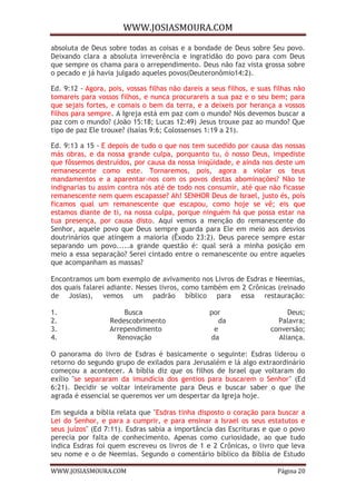 WWW.JOSIASMOURA.COM
WWW.JOSIASMOURA.COM Página 20
absoluta de Deus sobre todas as coisas e a bondade de Deus sobre Seu povo.
Deixando clara a absoluta irreverência e ingratidão do povo para com Deus
que sempre os chama para o arrependimento. Deus não faz vista grossa sobre
o pecado e já havia julgado aqueles povos(Deuteronômio14:2).
Ed. 9:12 - Agora, pois, vossas filhas não dareis a seus filhos, e suas filhas não
tomareis para vossos filhos, e nunca procurareis a sua paz e o seu bem; para
que sejais fortes, e comais o bem da terra, e a deixeis por herança a vossos
filhos para sempre. A Igreja está em paz com o mundo? Nós devemos buscar a
paz com o mundo? (João 15:18; Lucas 12:49) Jesus trouxe paz ao mundo? Que
tipo de paz Ele trouxe? (Isaías 9:6; Colossenses 1:19 a 21).
Ed. 9:13 a 15 - E depois de tudo o que nos tem sucedido por causa das nossas
más obras, e da nossa grande culpa, porquanto tu, ó nosso Deus, impediste
que fôssemos destruídos, por causa da nossa iniqüidade, e ainda nos deste um
remanescente como este. Tornaremos, pois, agora a violar os teus
mandamentos e a aparentar-nos com os povos destas abominações? Não te
indignarias tu assim contra nós até de todo nos consumir, até que não ficasse
remanescente nem quem escapasse? Ah! SENHOR Deus de Israel, justo és, pois
ficamos qual um remanescente que escapou, como hoje se vê; eis que
estamos diante de ti, na nossa culpa, porque ninguém há que possa estar na
tua presença, por causa disto. Aqui vemos a menção do remanescente do
Senhor, aquele povo que Deus sempre guarda para Ele em meio aos desvios
doutrinários que atingem a maioria (Êxodo 23:2). Deus parece sempre estar
separando um povo.....a grande questão é: qual será a minha posição em
meio a essa separação? Serei cintado entre o remanescente ou entre aqueles
que acompanham as massas?
Encontramos um bom exemplo de avivamento nos Livros de Esdras e Neemias,
dos quais falarei adiante. Nesses livros, como também em 2 Crônicas (reinado
de Josias), vemos um padrão bíblico para essa restauração:
1. Busca por Deus;
2. Redescobrimento da Palavra;
3. Arrependimento e conversão;
4. Renovação da Aliança.
O panorama do livro de Esdras é basicamente o seguinte: Esdras liderou o
retorno do segundo grupo de exilados para Jerusalém e lá algo extraordinário
começou a acontecer. A bíblia diz que os filhos de Israel que voltaram do
exílio "se separaram da imundícia dos gentios para buscarem o Senhor" (Ed
6:21). Decidir se voltar inteiramente para Deus e buscar saber o que lhe
agrada é essencial se queremos ver um despertar da Igreja hoje.
Em seguida a bíblia relata que "Esdras tinha disposto o coração para buscar a
Lei do Senhor, e para a cumprir, e para ensinar a Israel os seus estatutos e
seus juízos" (Ed 7:11). Esdras sabia a importância das Escrituras e que o povo
perecia por falta de conhecimento. Apenas como curiosidade, ao que tudo
indica Esdras foi quem escreveu os livros de 1 e 2 Crônicas, o livro que leva
seu nome e o de Neemias. Segundo o comentário bíblico da Bíblia de Estudo
 