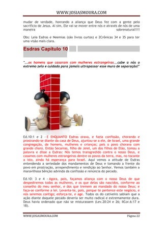 WWW.JOSIASMOURA.COM
WWW.JOSIASMOURA.COM Página 22
mudar de verdade, honrando a aliança que Deus fez com a gente pelo
sacrifício de Jesus. Aí sim, Ele vai se mover entre nós e através de nós de uma
maneira sobrenatural!!!!
Obs: Leia Esdras e Neemias (são livros curtos) e 2Crônicas 34 e 35 para ter
uma visão mais clara.
Esdras Capítulo 10
"...os homens que casaram com mulheres estrangeiras...cabe a nós o
extremo zelo e cuidado para jamais ultrapassar esse muro de separação!"
Ed.10:1 e 2 - E ENQUANTO Esdras orava, e fazia confissão, chorando e
prostrando-se diante da casa de Deus, ajuntou-se a ele, de Israel, uma grande
congregação, de homens, mulheres e crianças; pois o povo chorava com
grande choro. Então Secanias, filho de Jeiel, um dos filhos de Elão, tomou a
palavra e disse a Esdras: Nós temos transgredido contra o nosso Deus, e
casamos com mulheres estrangeiras dentre os povos da terra, mas, no tocante
a isto, ainda há esperança para Israel. Aqui vemos a atitude de Esdras
entendendo a seriedade dos mandamentos de Deus e tomando a frente do
povo em prostração, arrependimento e rendição ao Senhor. Vemos também a
maravilhosa bênção advinda da confissão e renúncia do pecado.
Ed.10: 3 e 4 - Agora, pois, façamos aliança com o nosso Deus de que
despediremos todas as mulheres, e os que delas são nascidos, conforme ao
conselho do meu senhor, e dos que tremem ao mandado do nosso Deus; e
faça-se conforme a lei. Levanta-te, pois, porque te pertence este negócio, e
nós seremos contigo; esforça-te, e age. Todos os do cativeiro sabiam que a
ação diante daquele pecado deveria ser muito radical e extremamente dura.
Deus havia ordenado que não se misturassem (Lev.20:24 e 26; IICor.6:17 e
18).
 