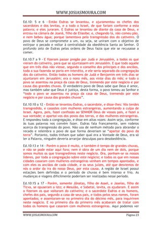 WWW.JOSIASMOURA.COM
WWW.JOSIASMOURA.COM Página 23
Ed.10: 5 e 6 - Então Esdras se levantou, e ajuramentou os chefes dos
sacerdotes e dos levitas, e a todo o Israel, de que fariam conforme a esta
palavra; e eles juraram. E Esdras se levantou de diante da casa de Deus, e
entrou na câmara de Joanã, filho de Eliasibe; e, chegando lá, não comeu pão,
e nem bebeu água; porque lamentava pela transgressão dos do cativeiro. O
povo de Deus se compromete a um, ou seja, se uniram com o objetivo de
extirpar o pecado e voltar à centralidade da obediência Santa ao Senhor. O
profundo zelo de Esdras pelas ordens de Deus fazia que ele se recusasse a
comer.
Ed.10:7 a 9 - E fizeram passar pregão por Judá e Jerusalém, a todos os que
vieram do cativeiro, para que se ajuntassem em Jerusalém. E que todo aquele
que em três dias não viesse, segundo o conselho dos príncipes e dos anciãos,
toda a sua fazenda se poria em interdito, e ele seria separado da congregação
dos do cativeiro. Então todos os homens de Judá e Benjamim em três dias se
ajuntaram em Jerusalém; era o nono mês, aos vinte dias do mês; e todo o
povo se assentou na praça da casa de Deus, tremendo por este negócio e por
causa das grandes chuvas. O verdadeiro povo de Deus sabe que Deus é amor,
mas também sabe que Deus é justiça, desta forma, o povo temeu ao Senhor e
“todo o povo se assentou na praça da casa de Deus, tremendo por este
negócio e por causa das grandes chuvas”.
Ed.10:10 a 12 - Então se levantou Esdras, o sacerdote, e disse-lhes: Vós tendes
transgredido, e casastes com mulheres estrangeiras, aumentando a culpa de
Israel. Agora, pois, fazei confissão ao SENHOR Deus de vossos pais, e fazei a
sua vontade; e apartai-vos dos povos das terras, e das mulheres estrangeiras.
E respondeu toda a congregação, e disse em altas vozes: Assim seja, conforme
às tuas palavras nos convém fazer. Esdras fala francamente, sem rodeios
acerca da transgressão do povo. Não usa de nenhum método para abrandar o
recado e relembra o povo de que forma deveriam se “apartar do povo da
terra”. Portanto, todos tinham que saber qual era a Vontade de Deus, era só
ler a Palavra, ninguém deveria arranjar desculpas para desobediência.
Ed.10:13 e 14 - Porém o povo é muito, e também é tempo de grandes chuvas,
e não se pode estar aqui fora; nem é obra de um dia nem de dois, porque
somos muitos os que transgredimos neste negócio. Ora, ponham-se os nossos
líderes, por toda a congregação sobre este negócio; e todos os que em nossas
cidades casaram com mulheres estrangeiras venham em tempos apontados, e
com eles os anciãos de cada cidade, e os seus juízes, até que desviemos de
nós o ardor da ira do nosso Deus, por esta causa. A região de Israel possui
estações bem definidas e o período de chuvas é bem intenso e frio. As
mudanças e viagens dificilmente poderiam ser realizadas nesse período.
Ed.10:15 a 17 - Porém, somente Jônatas, filho de Asael, e Jaseías, filho de
Ticva, se opuseram a isto; e Mesulão, e Sabetai, levita, os ajudaram. E assim
o fizeram os que voltaram do cativeiro; e o sacerdote Esdras e os homens,
chefes dos pais, segundo a casa de seus pais, e todos pelos seus nomes, foram
apontados; e assentaram-se no primeiro dia do décimo mês, para inquirirem
neste negócio. E no primeiro dia do primeiro mês acabaram de tratar com
todos os homens que casaram com mulheres estrangeiras. Aqui podemos ver
 