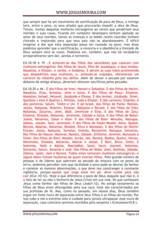 WWW.JOSIASMOURA.COM
WWW.JOSIASMOURA.COM Página 24
que sempre que há um movimento de santificação do povo de Deus, o inimigo
terá, entre o povo, os seus aliados que procurarão impedir a obra de Deus.
Talvez, muitas daquelas mulheres estrangeiras ao verem que perderiam seus
maridos e suas casas, ficando em completo desamparo tenham apelado ao
amor de seus maridos, talvez as crianças e os bebês recém nascidos tenham
chorado e implorado para que seus pais não os abandonassem. É difícil
imaginar a dor que esta separação possa ter causado no povo, mas disso
podemos aprender que a santificação, a renúncia e a obediência a Vontade de
Deus sempre terá se custo. Podemos ver, também, que não há verdadeiro
arrependimento sem dor, perdas e tormento.
Ed.10:18 e 19 - E acharam-se dos filhos dos sacerdotes que casaram com
mulheres estrangeiras: Dos filhos de Jesuá, filho de Jozadaque, e seus irmãos,
Maaséias, e Eliezer, e Jaribe, e Gedalias. E deram as suas mãos prometendo
que despediriam suas mulheres; e, achando-se culpados, ofereceram um
carneiro do rebanho pelo seu delito. Além de deixar o pecado por estarem
debaixo da antiga aliança, deveriam oferecer sacrifícios pelos pecados.
Ed.10:20 a 44 - E dos filhos de Imer: Hanani e Zebadias. E dos filhos de Harim:
Maaséias, Elias, Semaías, Jeiel e Uzias. E dos filhos de Pasur: Elioenai,
Maaséias, Ismael, Netanel, Jozabade e Eleasa. E dos levitas: Jozabade, Simei,
Quelaías ( este é Quelita ), Petaías, Judá e Eliezer. E dos cantores: Eliasibe; e
dos porteiros: Salum, Telém e Uri. E de Israel, dos filhos de Parós: Ramias,
Jezias, Malquias, Miamim, Eleazar, Malquias e Benaia. E dos filhos de Elão:
Matanias, Zacarias, Jeiel, Abdi, Jeremote e Elias. E dos filhos de Zatu:
Elioenai, Eliasibe, Matanias, Jeremote, Zabade e Aziza. E dos filhos de Bebai:
Joanã, Hananias, Zabai e Atlai. E dos filhos de Bani: Mesulão, Maluque,
Adaías, Jasube, Seal, Jeremote. E dos filhos de Paate-Moabe: Adna, Quelal,
Benaia, Maséias, Matanias, Bezalel, Binui e Manassés. E dos filhos de Harim:
Eliezer, Josias, Malquias, Semaías, Simeão, Benjamim, Maluque, Semarias.
Dos filhos de Hasum: Matenai, Matatá, Zabade, Elifelete, Jeremai, Manassés e
Simei. Dos filhos de Bani: Maadai, Anrão, Uel, Benaia, Bedias, Queluí, Vanias,
Meremote, Eliasibe, Matanias, Matnai e Jaasai, E Bani, Binui, Simei, E
Selemias, Natã e Adaías, Macnadbai, Sasai, Sarai, Azareel, Selemias,
Semarias, Salum, Amarias e José. Dos filhos de Nebo: Jeiel, Matitias, Zabade,
Zebina, Jadai, Joel e Benaia. Todos estes tomaram mulheres estrangeiras; e
alguns deles tinham mulheres de quem tiveram filhos. Pelo grande número de
pessoas e de líderes que aderiram ao pecado da mistura com os povos da
terra, podemos perceber com que facilidade o povo pode se desviar do Senhor
e cometer as maiores abominações, o que deve nos constranger à constante
vigilância, porque aquele que julga estar em pé, deve cuidar para não
cair (ICor.10:12). Hoje o que diferencia o povo de Deus daquele que não é, é
o fato de ter ou não o Senhorio de Jesus Cristo em sua vida. Os que confessam
Jesus como Senhor são filhos de Deus (João1:12). No antigo testamento os
filhos de Deus eram distinguidos pela sua raça, hoje são caracterizados por
sua profissão de fé. Mas, como no passado, em nossos dias, Deus também
ergue um forte muro de separação entre Seus filhos e os filhos do mundo; Por
isso cabe a nós o extremo zelo e cuidado para jamais ultrapassar esse muro de
separação, caso contrário seremos mordidos pela serpente ( Eclesiastes10:8 ).
 