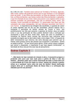 WWW.JOSIASMOURA.COM
WWW.JOSIASMOURA.COM Página 3
Ed. 2:59, 61 a 63 - Também estes subiram de Tel-Melá e Tel-Harsa, Querube,
Adã e Imer; porém não puderam provar que as suas famílias e a sua linhagem
eram de Israel...E dos filhos dos sacerdotes: os filhos de Habaías, os filhos de
Coz, os filhos de Barzilai, que tomou mulher das filhas de Barzilai, o gileadita,
e que foi chamado do seu nome. Estes procuraram o seu registro entre os que
estavam arrolados nas genealogias, mas não se acharam nelas; assim, por
imundos, foram excluídos do sacerdócio. E o governador lhes disse que não
comessem das coisas consagradas, até que houvesse sacerdote com Urim e
com Tumim. A importância da linhagem dos escolhidos. A questão de comer
as coisas sagradas que era de uso dos sacerdotes, deveria esperar até a
revelação e aprovação do Senhor através de Tumim e Urim. Isto
profeticamente nos fala que somente a aparição do Senhor Jesus em glória
como a Luz das perfeições de Deus poderá desfazer toda a confusão que
acompanha o povo de Deus ainda hoje. Ainda que para os escolhidos a
revelação do Espírito Santo através das Escrituras seja suficiente para
proteção do engano que se dará sobre toda a terra (Apoc.13:8). A fraqueza do
débil remanescente que retornou não seria desculpa para permitir que se
fizesse vistas grossas acerca das pessoas que ocupariam o sacerdócio. Jamais
se poderia pensar: “Já que temos pouca gente, então vamos colocar qualquer
que estiver a disposição, o importante é que haja alguém ministrando”. A
Santidade de Deus não permite esse tipo de pensamento.
Esdras Capítulo 3
"...Não basta ter boa vontade em relação à obra, é necessário preparo e
profundo zelo para que seja tudo para a glória de Deus e não dos
homens...Devemos saber que a maior motivação de todo o crente deve ser
a centralidade de Cristo em todas as coisas, mesmo em relação a ganhar
almas ou a qualquer outra obra da casa do Senhor! Nossa motivação
sempre deve ser a exaltação Nome do Nosso Deus e a utilização dos
métodos que Ele nos fornece".
 